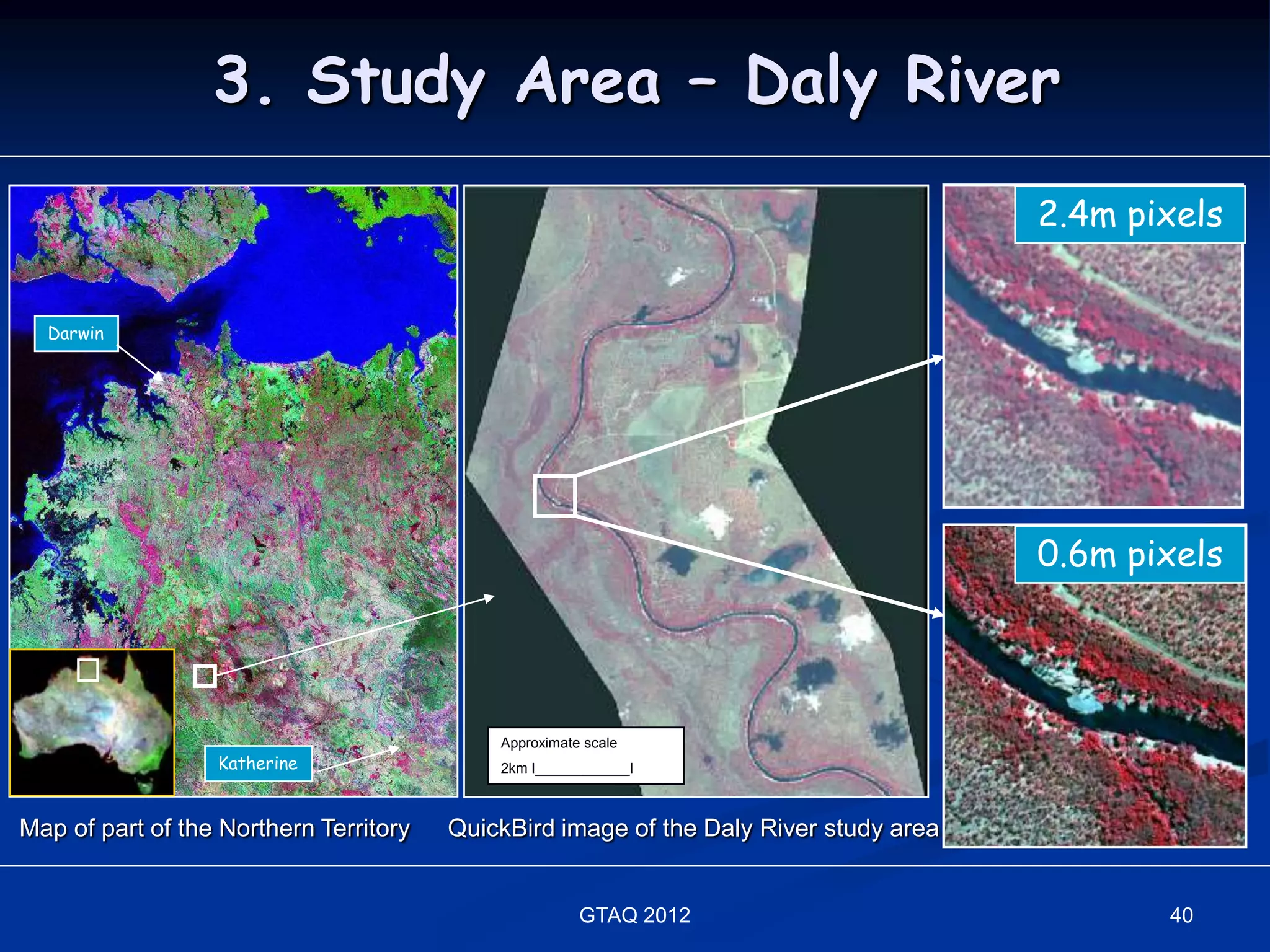 3. Study Area – Daly River
                                                                                       2.4m pixels


  Darwin




                                                                                       0.6m pixels




                                            Approximate scale
                  Katherine                 2km I____________I



Map of part of the Northern Territory   QuickBird image of the Daly River study area


                                                       GTAQ 2012                              40
 