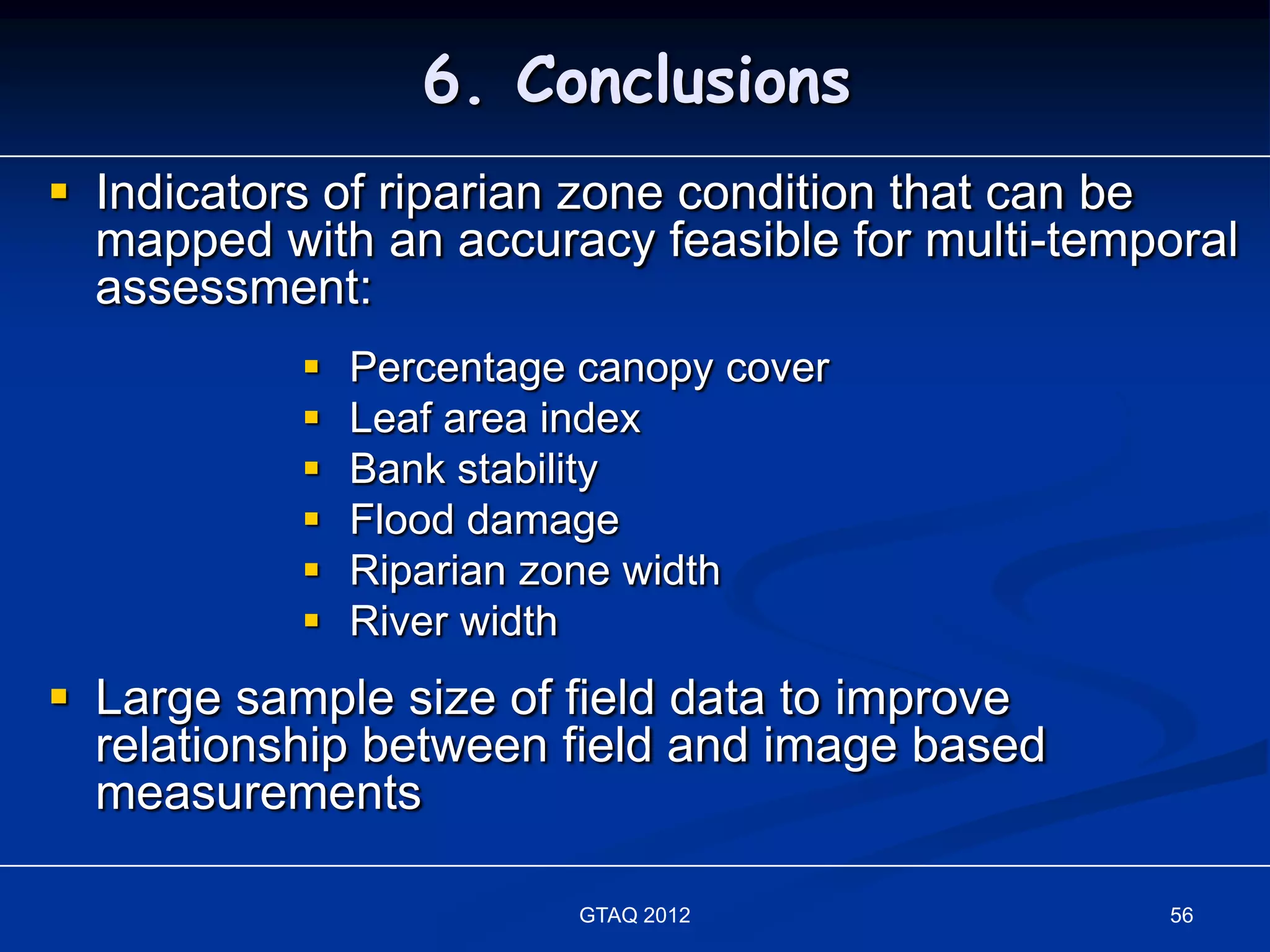 6. Conclusions
 Indicators of riparian zone condition that can be
  mapped with an accuracy feasible for multi-temporal
  assessment:
              Percentage canopy cover
              Leaf area index
              Bank stability
              Flood damage
              Riparian zone width
              River width
 Large sample size of field data to improve
  relationship between field and image based
  measurements

                          GTAQ 2012              56
 