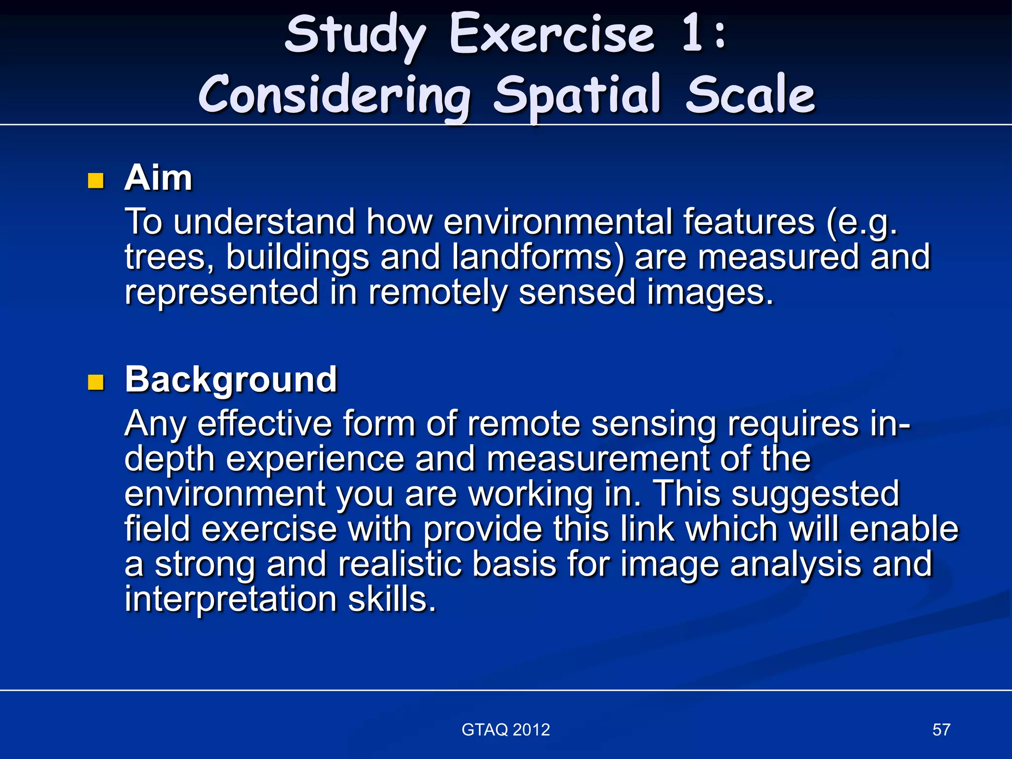 Study Exercise 1:
        Considering Spatial Scale
   Aim
    To understand how environmental features (e.g.
    trees, buildings and landforms) are measured and
    represented in remotely sensed images.

   Background
    Any effective form of remote sensing requires in-
    depth experience and measurement of the
    environment you are working in. This suggested
    field exercise with provide this link which will enable
    a strong and realistic basis for image analysis and
    interpretation skills.


                          GTAQ 2012                      57
 