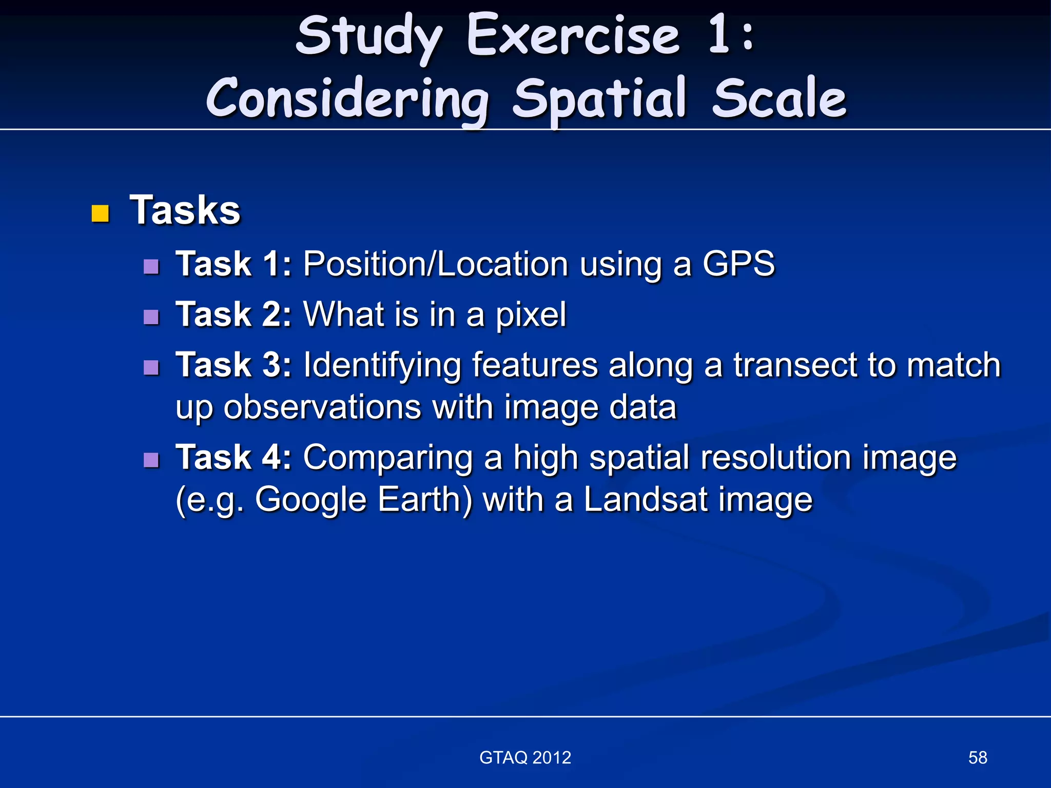 Study Exercise 1:
         Considering Spatial Scale

   Tasks
       Task 1: Position/Location using a GPS
       Task 2: What is in a pixel
       Task 3: Identifying features along a transect to match
        up observations with image data
       Task 4: Comparing a high spatial resolution image
        (e.g. Google Earth) with a Landsat image




                           GTAQ 2012                       58
 