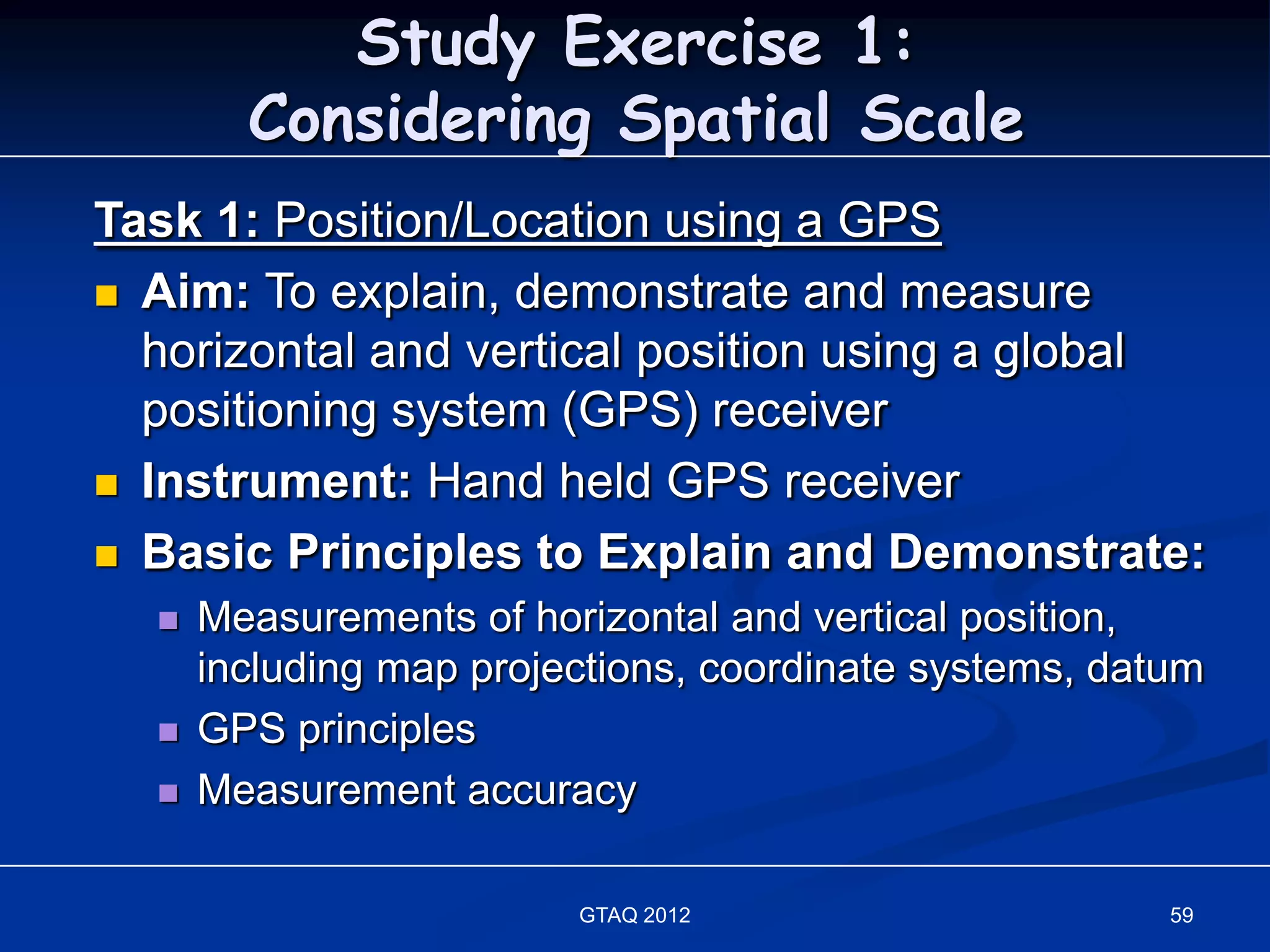 Study Exercise 1:
        Considering Spatial Scale
Task 1: Position/Location using a GPS
 Aim: To explain, demonstrate and measure
  horizontal and vertical position using a global
  positioning system (GPS) receiver
 Instrument: Hand held GPS receiver

 Basic Principles to Explain and Demonstrate:
     Measurements of horizontal and vertical position,
      including map projections, coordinate systems, datum
     GPS principles
     Measurement accuracy

                         GTAQ 2012                      59
 