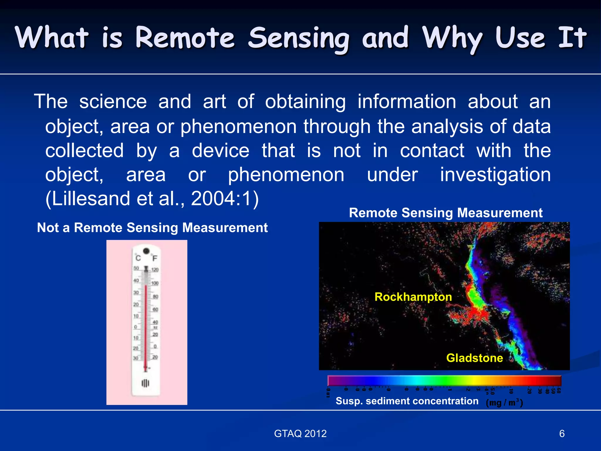 What is Remote Sensing and Why Use It

 The science and art of obtaining information about an
  object, area or phenomenon through the analysis of data
  collected by a device that is not in contact with the
  object, area or phenomenon under investigation
  (Lillesand et al., 2004:1)
                                                  Remote Sensing Measurement
 Not a Remote Sensing Measurement




                                                       Rockhampton




                                                                     Gladstone


                                                Susp. sediment concentration


                                    GTAQ 2012                                    6
 