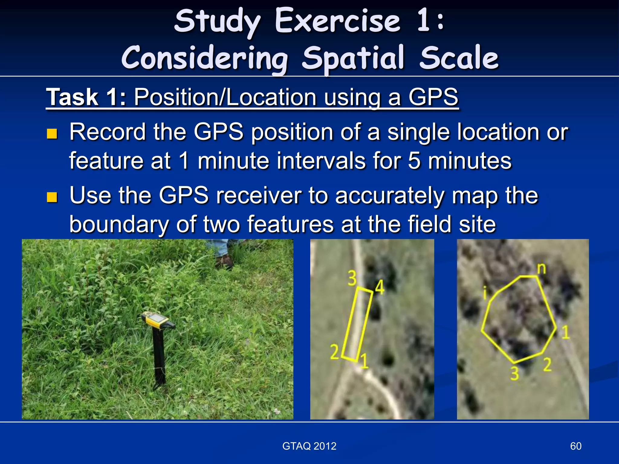 Study Exercise 1:
       Considering Spatial Scale
Task 1: Position/Location using a GPS
 Record the GPS position of a single location or
  feature at 1 minute intervals for 5 minutes
 Use the GPS receiver to accurately map the
  boundary of two features at the field site




                      GTAQ 2012                     60
 