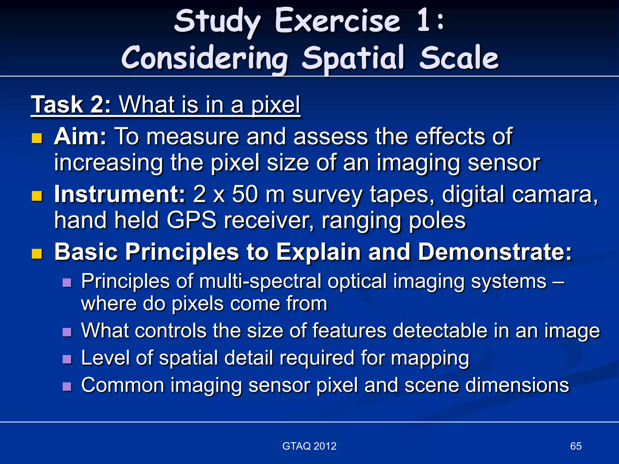 Study Exercise 1:
          Considering Spatial Scale
Task 2: What is in a pixel
 Aim: To measure and assess the effects of
  increasing the pixel size of an imaging sensor
 Instrument: 2 x 50 m survey tapes, digital camara,
  hand held GPS receiver, ranging poles
 Basic Principles to Explain and Demonstrate:
     Principles of multi-spectral optical imaging systems –
      where do pixels come from
     What controls the size of features detectable in an image
     Level of spatial detail required for mapping
     Common imaging sensor pixel and scene dimensions

                            GTAQ 2012                      65
 