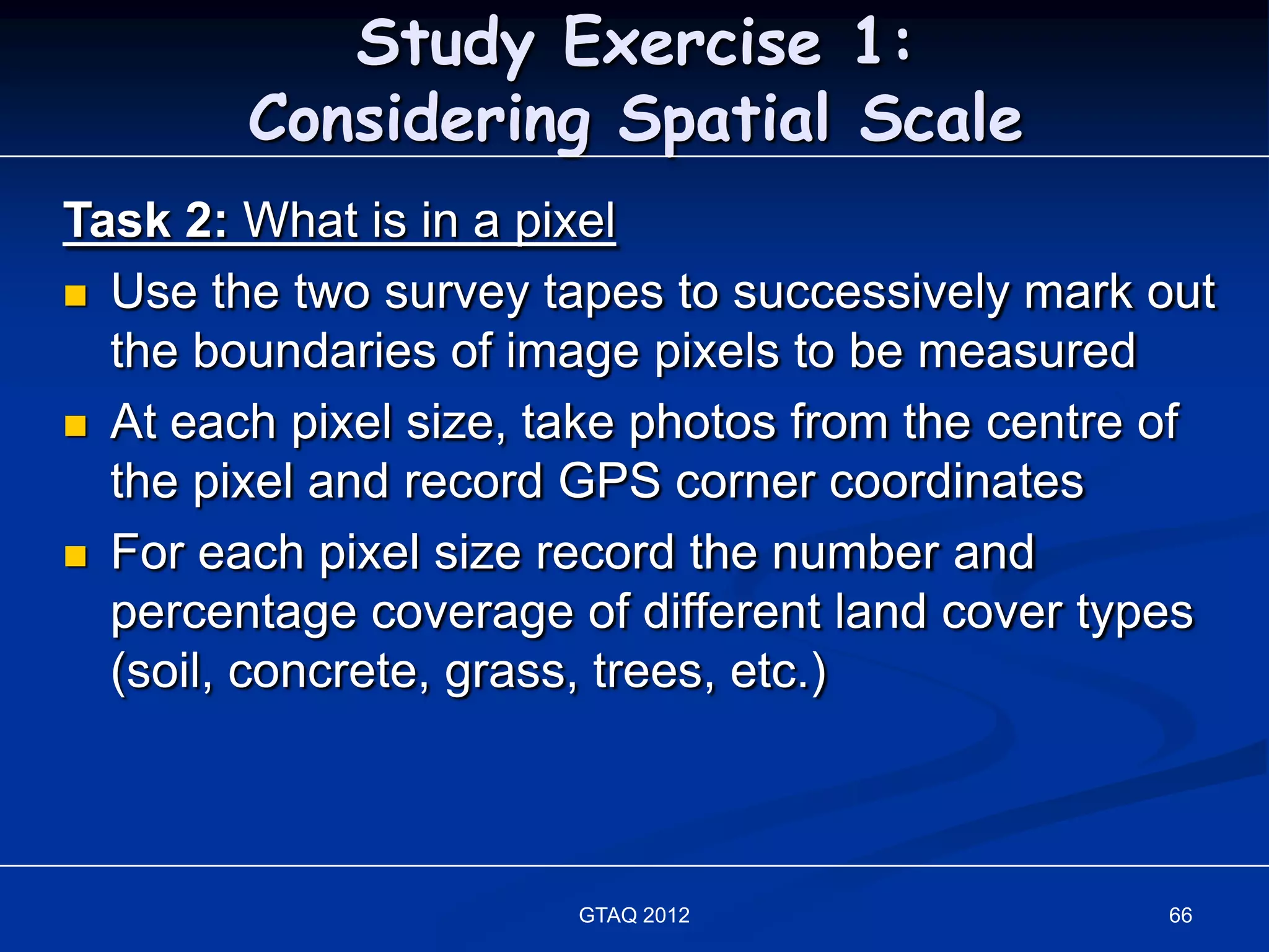 Study Exercise 1:
        Considering Spatial Scale
Task 2: What is in a pixel
 Use the two survey tapes to successively mark out
  the boundaries of image pixels to be measured
 At each pixel size, take photos from the centre of
  the pixel and record GPS corner coordinates
 For each pixel size record the number and
  percentage coverage of different land cover types
  (soil, concrete, grass, trees, etc.)



                       GTAQ 2012                 66
 