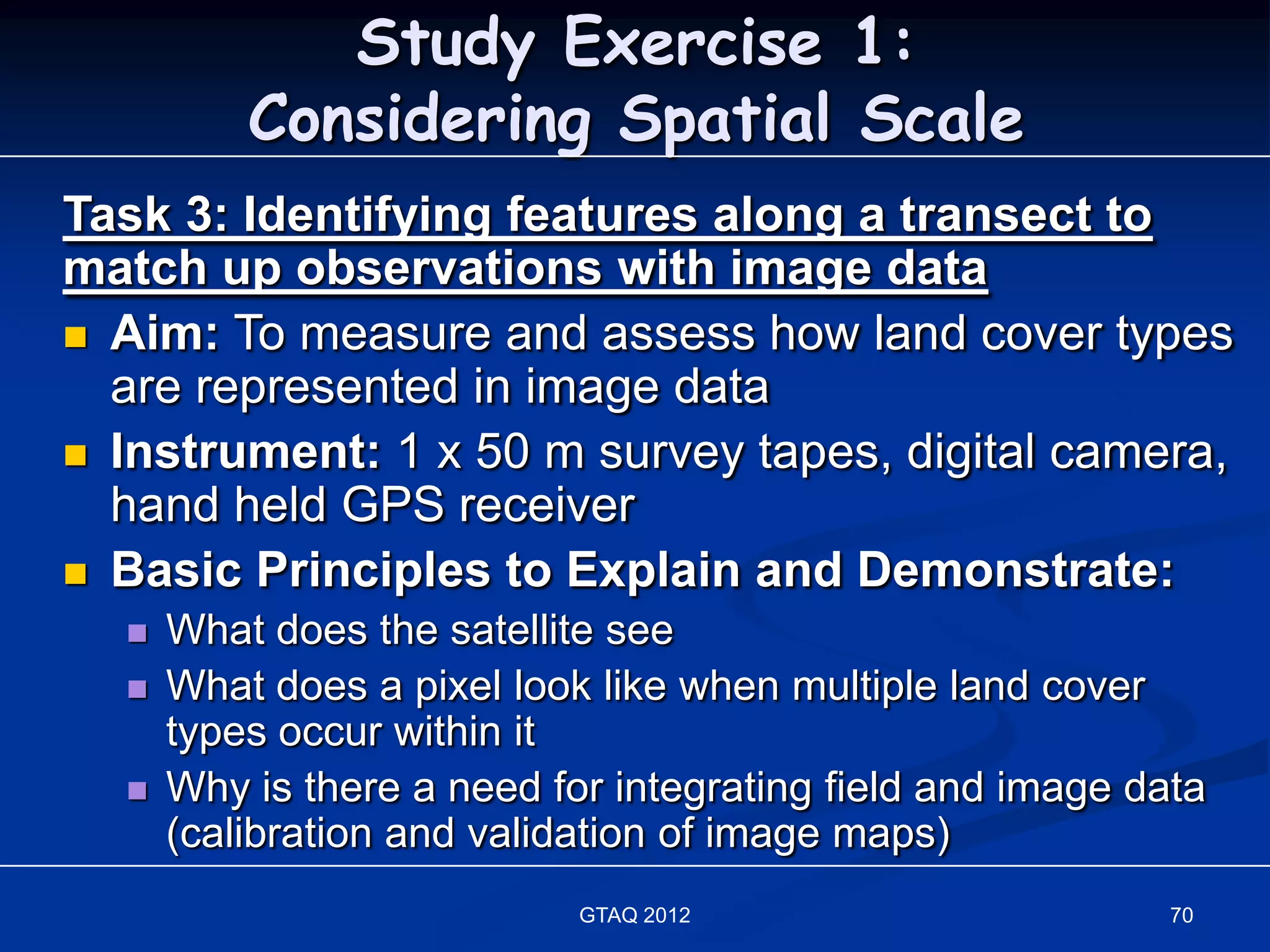 Study Exercise 1:
          Considering Spatial Scale
Task 3: Identifying features along a transect to
match up observations with image data
 Aim: To measure and assess how land cover types
  are represented in image data
 Instrument: 1 x 50 m survey tapes, digital camera,
  hand held GPS receiver
 Basic Principles to Explain and Demonstrate:
     What does the satellite see
     What does a pixel look like when multiple land cover
      types occur within it
     Why is there a need for integrating field and image data
      (calibration and validation of image maps)
                            GTAQ 2012                       70
 