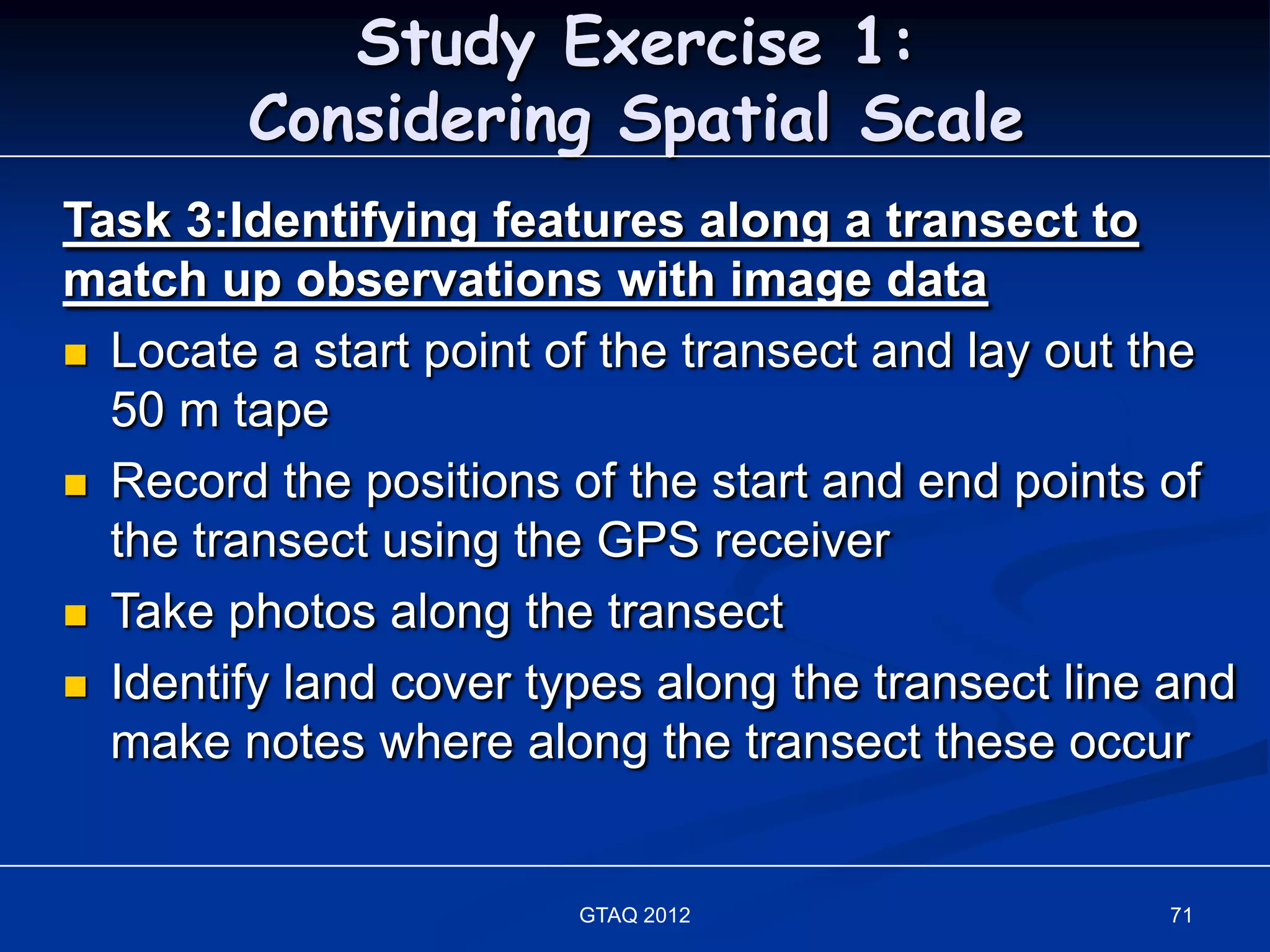 Study Exercise 1:
        Considering Spatial Scale
Task 3:Identifying features along a transect to
match up observations with image data
 Locate a start point of the transect and lay out the
  50 m tape
 Record the positions of the start and end points of
  the transect using the GPS receiver
 Take photos along the transect

 Identify land cover types along the transect line and
  make notes where along the transect these occur


                        GTAQ 2012                  71
 