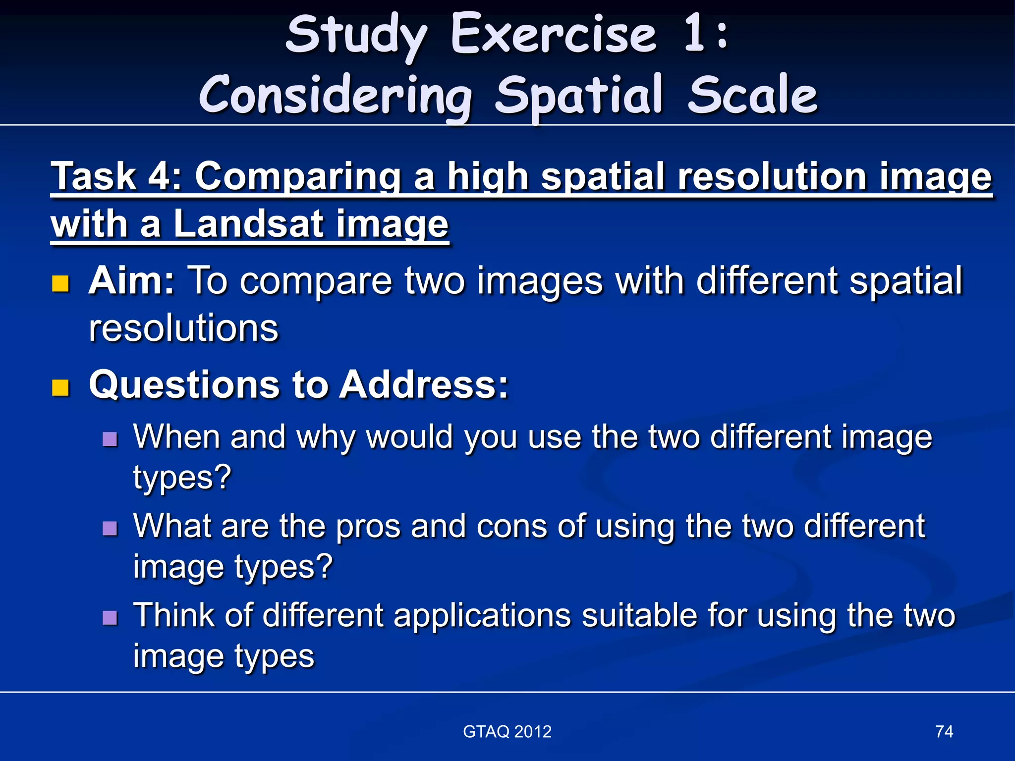 Study Exercise 1:
          Considering Spatial Scale
Task 4: Comparing a high spatial resolution image
with a Landsat image
 Aim: To compare two images with different spatial
  resolutions
 Questions to Address:
     When and why would you use the two different image
      types?
     What are the pros and cons of using the two different
      image types?
     Think of different applications suitable for using the two
      image types

                             GTAQ 2012                        74
 