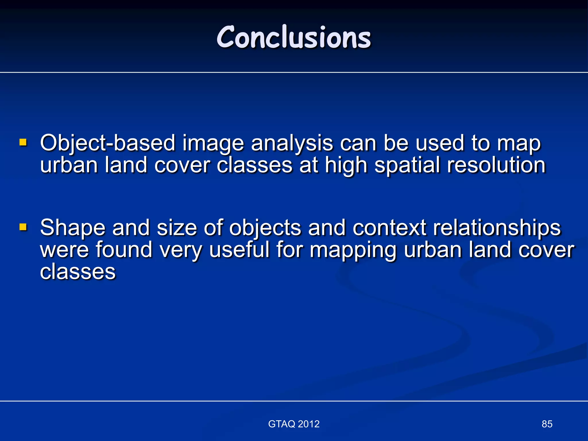 Conclusions


 Object-based image analysis can be used to map
  urban land cover classes at high spatial resolution

 Shape and size of objects and context relationships
  were found very useful for mapping urban land cover
  classes




                         GTAQ 2012                  85
 