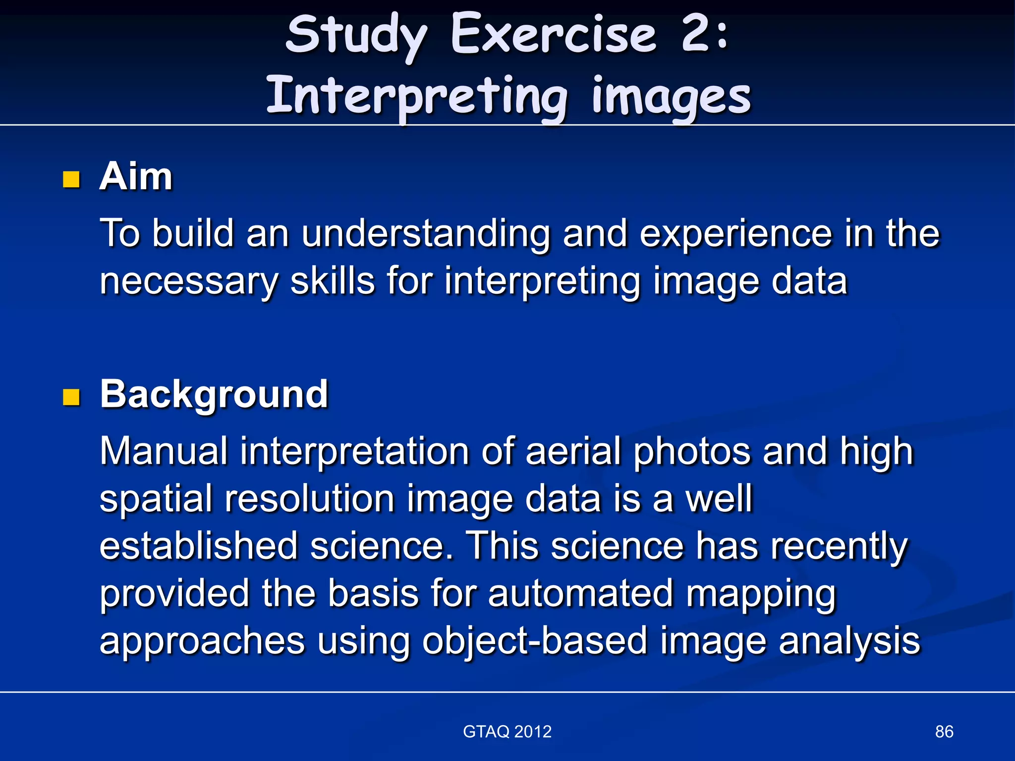 Study Exercise 2:
             Interpreting images
   Aim
    To build an understanding and experience in the
    necessary skills for interpreting image data

   Background
    Manual interpretation of aerial photos and high
    spatial resolution image data is a well
    established science. This science has recently
    provided the basis for automated mapping
    approaches using object-based image analysis

                        GTAQ 2012                     86
 