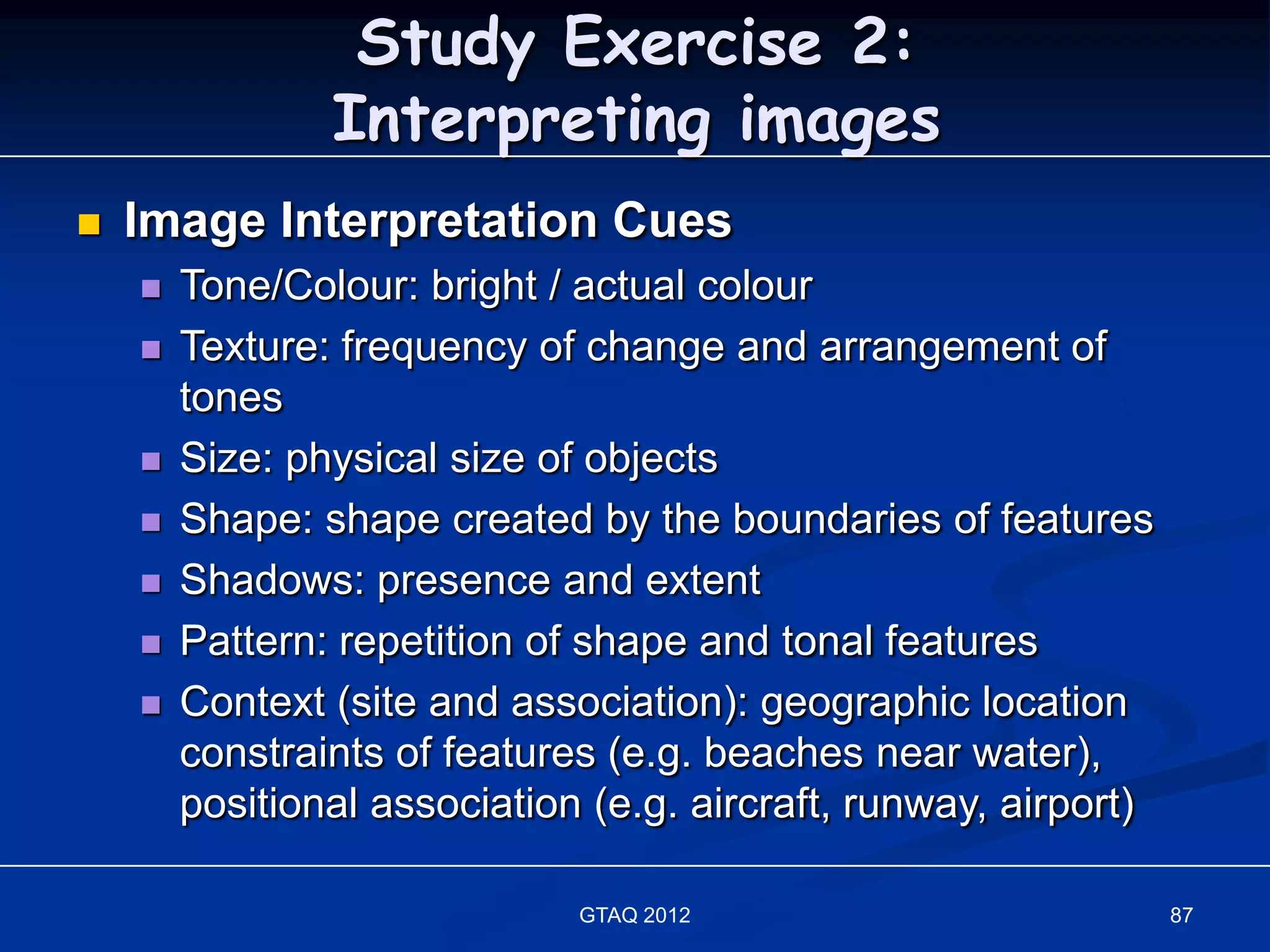 Study Exercise 2:
                Interpreting images
   Image Interpretation Cues
       Tone/Colour: bright / actual colour
       Texture: frequency of change and arrangement of
        tones
       Size: physical size of objects
       Shape: shape created by the boundaries of features
       Shadows: presence and extent
       Pattern: repetition of shape and tonal features
       Context (site and association): geographic location
        constraints of features (e.g. beaches near water),
        positional association (e.g. aircraft, runway, airport)

                              GTAQ 2012                           87
 