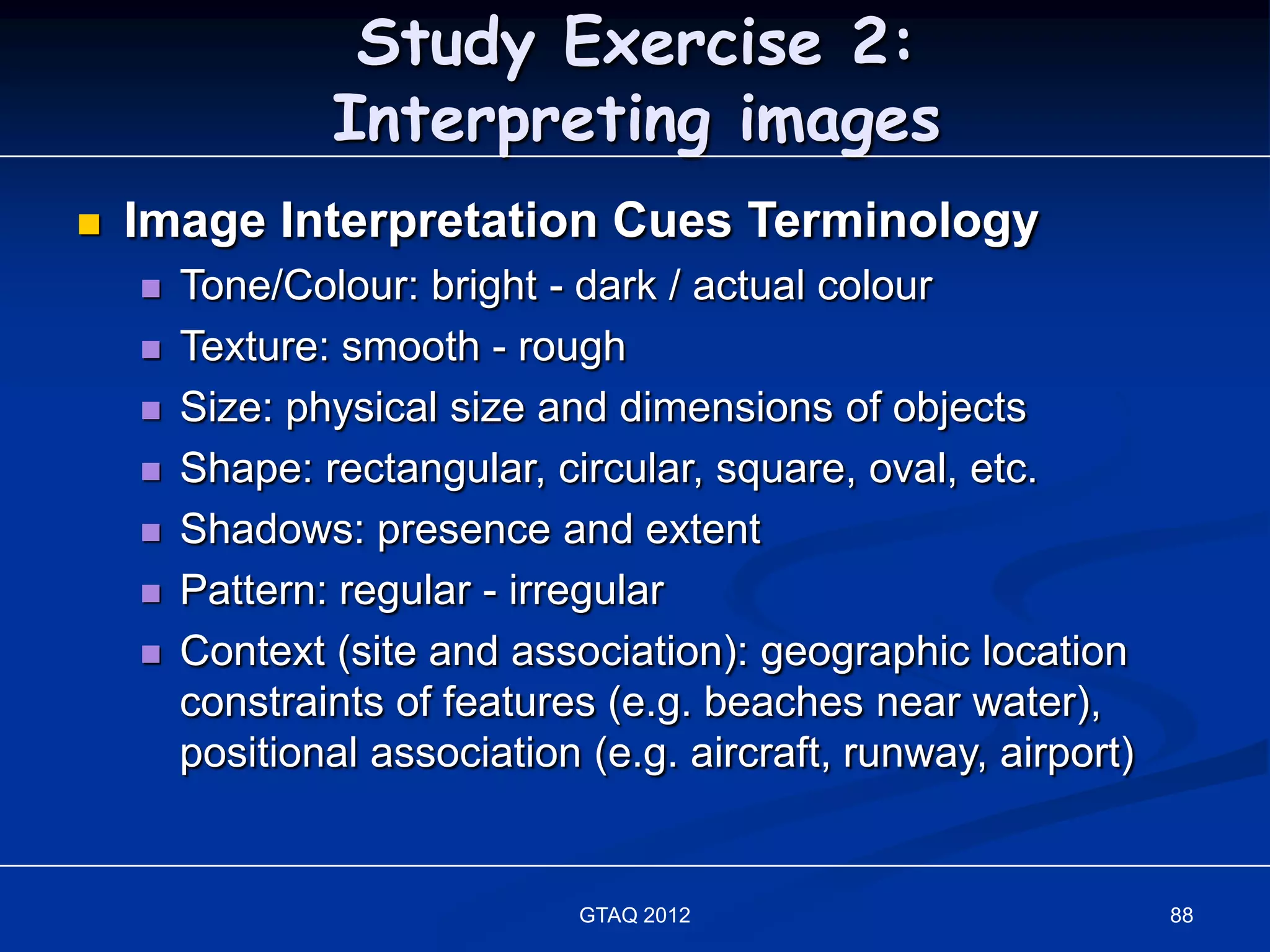 Study Exercise 2:
                Interpreting images
   Image Interpretation Cues Terminology
       Tone/Colour: bright - dark / actual colour
       Texture: smooth - rough
       Size: physical size and dimensions of objects
       Shape: rectangular, circular, square, oval, etc.
       Shadows: presence and extent
       Pattern: regular - irregular
       Context (site and association): geographic location
        constraints of features (e.g. beaches near water),
        positional association (e.g. aircraft, runway, airport)


                               GTAQ 2012                          88
 