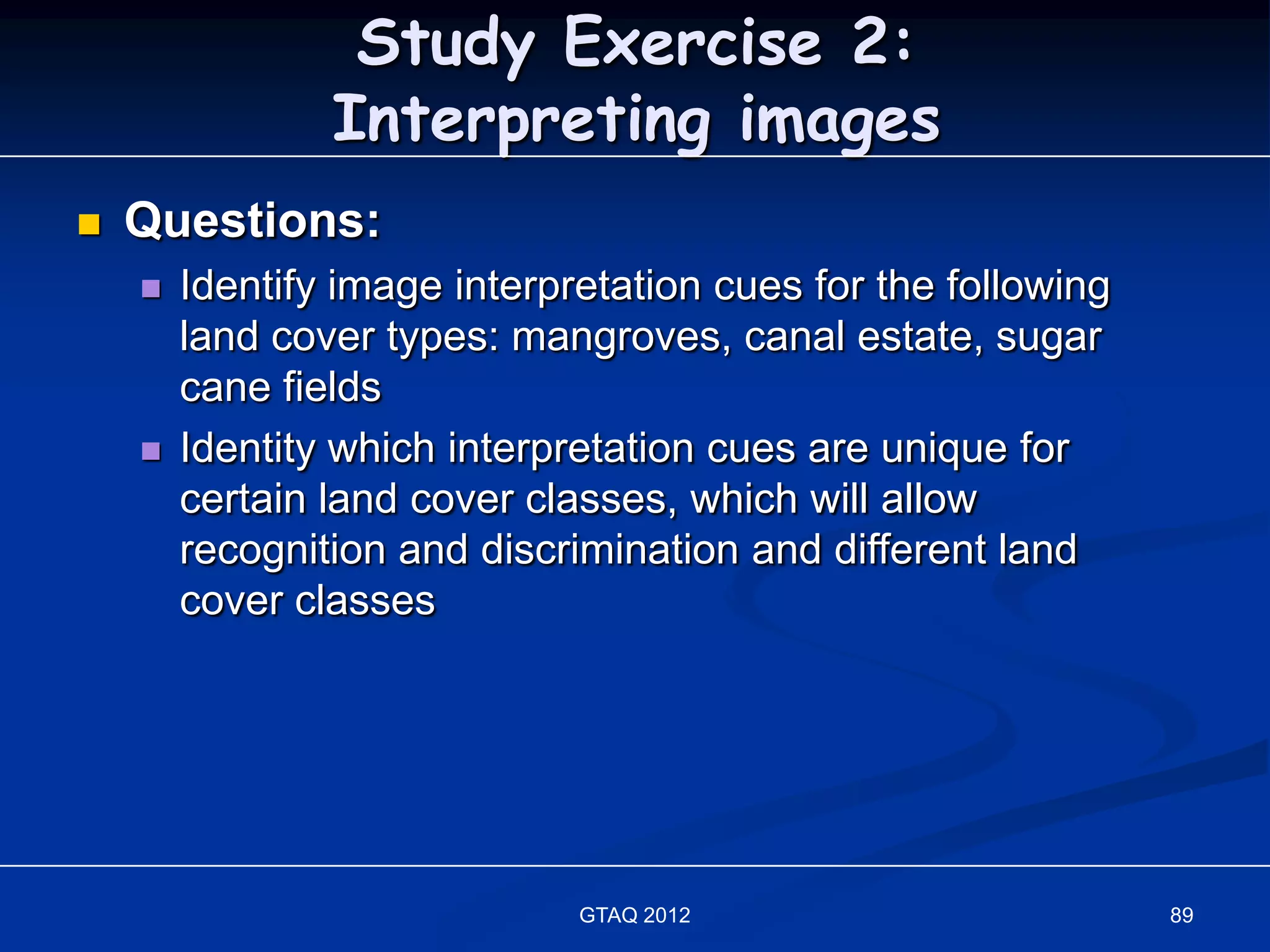 Study Exercise 2:
                Interpreting images
   Questions:
       Identify image interpretation cues for the following
        land cover types: mangroves, canal estate, sugar
        cane fields
       Identity which interpretation cues are unique for
        certain land cover classes, which will allow
        recognition and discrimination and different land
        cover classes




                              GTAQ 2012                        89
 