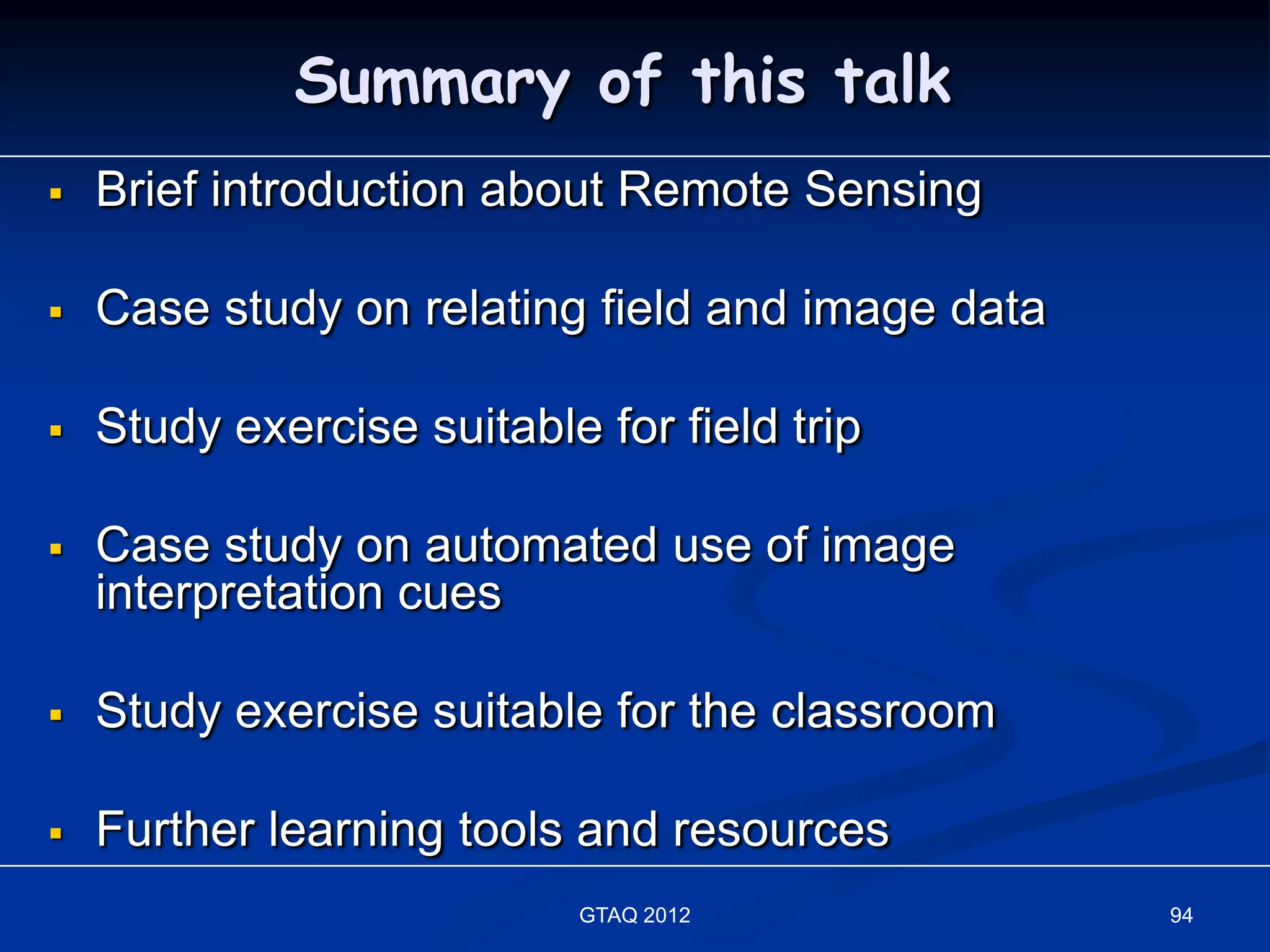 Summary of this talk
   Brief introduction about Remote Sensing

   Case study on relating field and image data

   Study exercise suitable for field trip

   Case study on automated use of image
    interpretation cues

   Study exercise suitable for the classroom

   Further learning tools and resources
                           GTAQ 2012              94
 