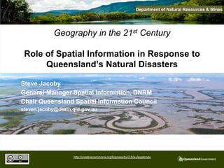 Department of Natural Resources & Mines




            Geography in the 21st Century

 Role of Spatial Information in Response to
      Queensland’s Natural Disasters

Steve Jacoby
General-Manager Spatial Information, DNRM
Chair Queensland Spatial Information Council
steven.jacoby@dnrm.qld.gov.au




                    http://creativecommons.org/licenses/by/2.5/au/legalcode
 