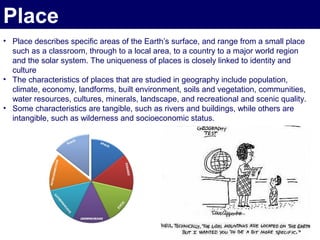 Place
• Place describes specific areas of the Earth’s surface, and range from a small place
  such as a classroom, through to a local area, to a country to a major world region
  and the solar system. The uniqueness of places is closely linked to identity and
  culture
• The characteristics of places that are studied in geography include population,
  climate, economy, landforms, built environment, soils and vegetation, communities,
  water resources, cultures, minerals, landscape, and recreational and scenic quality.
• Some characteristics are tangible, such as rivers and buildings, while others are
  intangible, such as wilderness and socioeconomic status.
 