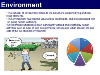Environment
 • The concept of environment refers to the biosphere including living and non-
 living elements.
 • The environment has intrinsic value and is essential to, and interconnected with
   on-going human wellbeing.
 • Environments which have been significantly altered and created by human
 activities such as rural or built environments (constructed urban places) are sub
 sets of the bio-physical environment
 