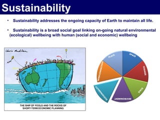 Sustainability
 •    Sustainability addresses the ongoing capacity of Earth to maintain all life.

 •     Sustainability is a broad social goal linking on-going natural environmental
     (ecological) wellbeing with human (social and economic) wellbeing
 