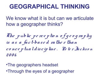 GEOGRAPHICAL THINKING
We know what it is but can we articulate
how a geographer thinks?

The p ublic p e rc e p tio n o f g e o g ra p hy
is a s a fa c t-ba s e d ra the r tha n
c o nc e p tua l d is c ip line . Pe te r Ja c ks o n
2006
•The geographers headset
•Through the eyes of a geographer
 