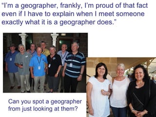 “I’m a geographer, frankly, I’m proud of that fact
                         .” I meet someone
even if I have to explain when
exactly what it is a geographer does.”




  Can you spot a geographer
  from just looking at them?
 