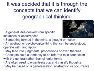 It was decided that it is through the
      concepts that we can identify
         geographical thinking
What is a concept?
• A general idea derived from specific
instances or occurrences
• Something formed in the mind, a thought or notion
• An abstract or psychological thing that can be understood,
operate with, and apply
• May lead into judgments, propositions or even theories
• Concepts have a tendency to be referred to in connection
with the general rather than singular terms
• Are often used to organise/group and classify thoughts
• May be based on a generalisation, abstraction or occurrence
 
