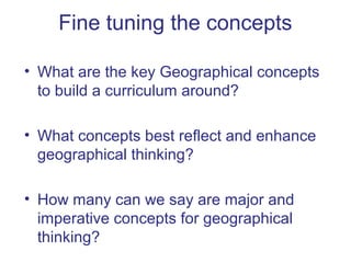 Fine tuning the concepts

• What are the key Geographical concepts
  to build a curriculum around?

• What concepts best reflect and enhance
  geographical thinking?

• How many can we say are major and
  imperative concepts for geographical
  thinking?
 