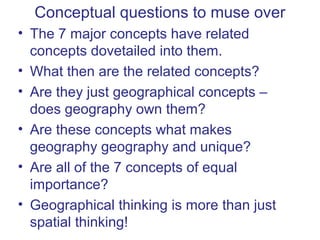 Conceptual questions to muse over
• The 7 major concepts have related
  concepts dovetailed into them.
• What then are the related concepts?
• Are they just geographical concepts –
  does geography own them?
• Are these concepts what makes
  geography geography and unique?
• Are all of the 7 concepts of equal
  importance?
• Geographical thinking is more than just
  spatial thinking!
 