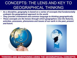 CONCEPTS: THE LENS AND KEY TO
       GEOGRAPHICAL THINKING
• As a discipline, geography is based on a series of concepts that fundamentally
  underpin the geographical approach to the world.
• They provide a framework and common language to thinking geographically.
• These concepts are the lenses through which geographers view the features,
  activities, processes, phenomena and issues of our earth in the past, present
  and future.




THINKING AND QUESTIONING USING THE GEOGRAPHICAL CONCEPTS
 