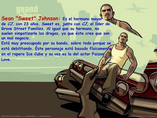 Sean "Sweet" Johnson:

Es el hermano mayor
de CJ, con 23 años. Sweet es, junto con CJ, el líder de
Grove Street Families. Al igual que su hermano, no
suelen simpatizarle las drogas, ya que éste cree que son
un mal negocio.
Está muy preocupado por su banda, sobre todo porque se
está debilitando. Éste personaje está basado físicamente
en el rapero Ice Cube y su voz es la del actor Faizon
Love.

 