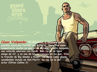 César Vialpando:

Es mexicano, y veterano de la
pandilla mexicana Varrios Los Aztecas. Sweet no suele
simpatizarle mucho ya que es un Azteca, y está teniendo
una relación amorosa con Kendl. Más tarde se hace
amigo de CJ, y es uno de los personajes en los que, tras
la traición de Big Smoke y Ryder, CJ tiene como aliado,
ayudándole incluso en San Fierro. Su voz es la del
actor Clifton Collins Jr.

 