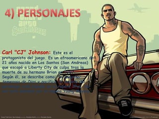 Carl "CJ" Johnson:

Este es el
protagonista del juego. Es un afroamericano de
21 años nacido en Los Santos (San Andreas)
que escapó a Liberty City de culpa tras la
muerte de su hermano Brian en 1987.
Según él, se describe como: un gángster
temeroso de Dios y pacífico. El modelo del
personaje está basado en el rapero 2Pac. Su
voz está doblada por el rapero Young Maylay.

 
