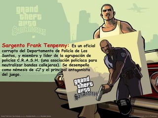 Sargento Frank Tenpenny:

Es un oficial
corrupto del Departamento de Policía de Los
Santos, y miembro y líder de la agrupación de
policías C.R.A.S.H. (una asociación policíaca para
neutralizar bandas callejeras). Se desempeña
como némesis de CJ y el principal antagonista
del juego.

 