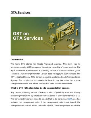 GTA Services
Introduction:
The term GTA stands for Goods Transport Agency. This term has its
importance under GST because of the unique taxability of these services. The
legal position of a person who is providing service of transportation of goods
(Except GTA) is exempt from tax i.e GST does not apply to such supplies. The
GST is applicable only if the person supplying goods is a Goods Transportation
Agency. The recipient of this service is liable to pay tax under the reverse
charge mechanism. The whole concept has been cleared hereinafter.
What is GTA- GTA stands for Goods transportation agency.
Any person providing service of transportation of goods by road and issuing
the consignment note by whatever name is called is to be considered as GTA.
The here most important thing to note is that to be considered GTA, one has
to issue the consignment note. If the consignment note is not issued, the
transporter will not fall within the ambit of GTA. The Consignment note is the
 