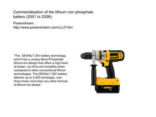 “The DEWALT 36V battery technology, which has a unique Nano-Phosphate lithium-ion design that offers a high level of power, run-time and durability when compared to other conventional lithium technologies. The DEWALT 36V battery delivers up to 2,000 recharges, over three times more than any other formula of lithium-ion tested.” 
Commerialisation of the lithium iron phosphate battery (2001 to 2006): 
Powerstream, http://www.powerstream.com/LLLF.htm  