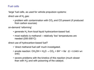 Fuel cells 
‘large’ fuel cells, as used for vehicle propulsion systems: 
direct use of H2 gas: 
• 
problem with contamination with CO2 and CO present (if produced from carbon sources) 
on-demand ‘reforming’ 
• 
generate H2 from local liquid hydrocarbon-based fuel. 
• 
most realistic is methanol – relatively ‘low’ temperatures are needed (200-300°C) 
direct use of hydrocarbon-based fuel? 
• 
‘direct methanol fuel cell’ much investigated. 
• 
anode reaction: CH3OH + H2O → CO2 + 6H+ + 6e- (E = 0.046V wrt SHE) 
• 
severe problems with the kinetics of this reaction (much slower than with H2) and with poisoning of the catalyst. 