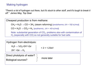 Making hydrogen 
Cheapest production is from methane: 
CH4 + H2O → CO + 3H2 (steam reforming) [endothermic ΔH = 192 kJ/mol] 
CO + H2O → CO2 + H2 [exothermic, ΔH = -40 kJ/mol] 
Note: substantial generation of CO2, problems also with contamination of H2 (especially with CO) so not generally suitable for fuel cells 
“There's a lot of hydrogen out there, but it's stuck to other stuff, and it's tough to break it off.” James May, Top Gear 
Hydrogen from electrolysis: 
H20 → ½O2+2H++2e- 
2H+ +2e-→ H2 
+ 2 × 1.23eV 
Direct photolysis of water? 
Biological sources? 
more later  