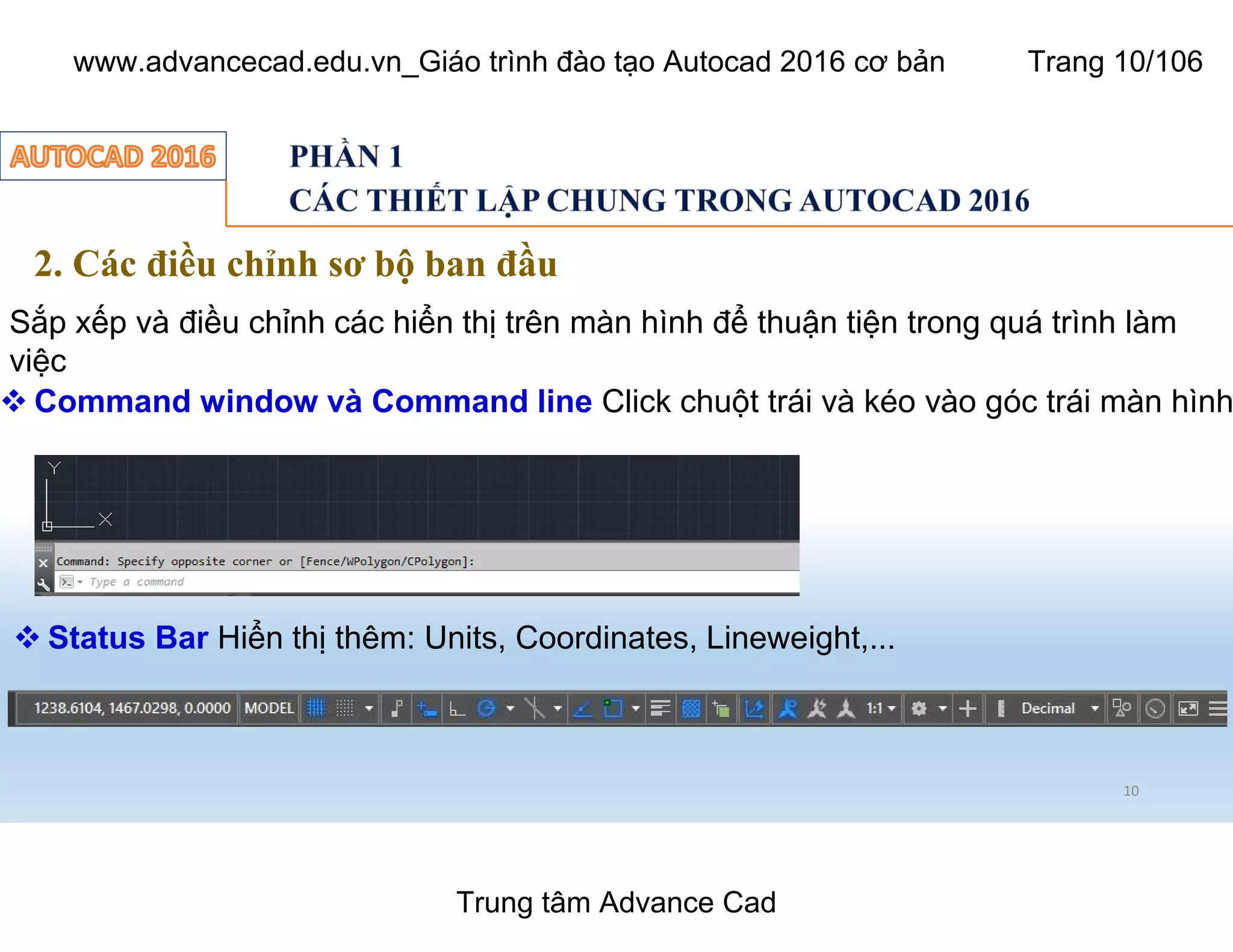 10
2. Các điều chỉnh sơ bộ ban đầu
Sắp xếp và điều chỉnh các hiển thị trên màn hình để thuận tiện trong quá trình làm
việc
 Command window và Command line Click chuột trái và kéo vào góc trái màn hình
 Status Bar Hiển thị thêm: Units, Coordinates, Lineweight,...
Trung tâm Advance Cad
www.advancecad.edu.vn_Giáo trình đào tạo Autocad 2016 cơ bản Trang 10/106
 