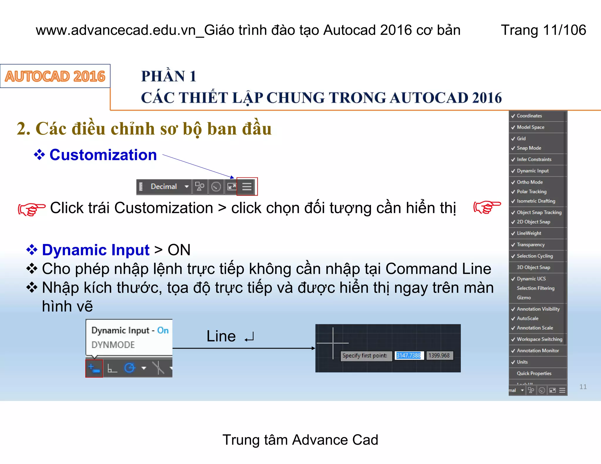 11
2. Các điều chỉnh sơ bộ ban đầu
 Customization
Click trái Customization > click chọn đối tượng cần hiển thị
 Dynamic Input > ON
 Cho phép nhập lệnh trực tiếp không cần nhập tại Command Line
 Nhập kích thước, tọa độ trực tiếp và được hiển thị ngay trên màn
hình vẽ
Line ¿
Trung tâm Advance Cad
www.advancecad.edu.vn_Giáo trình đào tạo Autocad 2016 cơ bản Trang 11/106
 