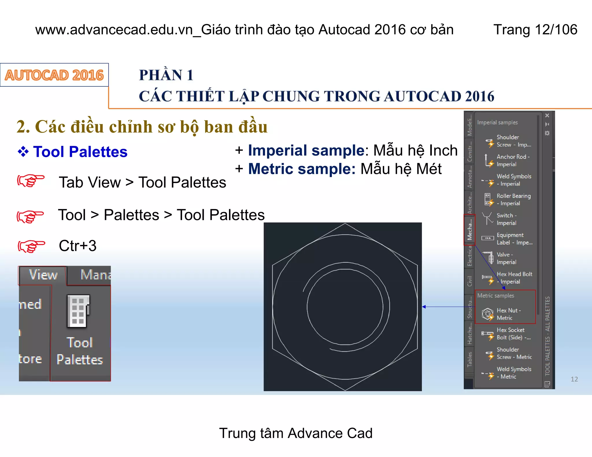 12
2. Các điều chỉnh sơ bộ ban đầu
 Tool Palettes
Tool > Palettes > Tool Palettes
Tab View > Tool Palettes
Ctr+3
+ Imperial sample: Mẫu hệ Inch
+ Metric sample: Mẫu hệ Mét
Trung tâm Advance Cad
www.advancecad.edu.vn_Giáo trình đào tạo Autocad 2016 cơ bản Trang 12/106
 