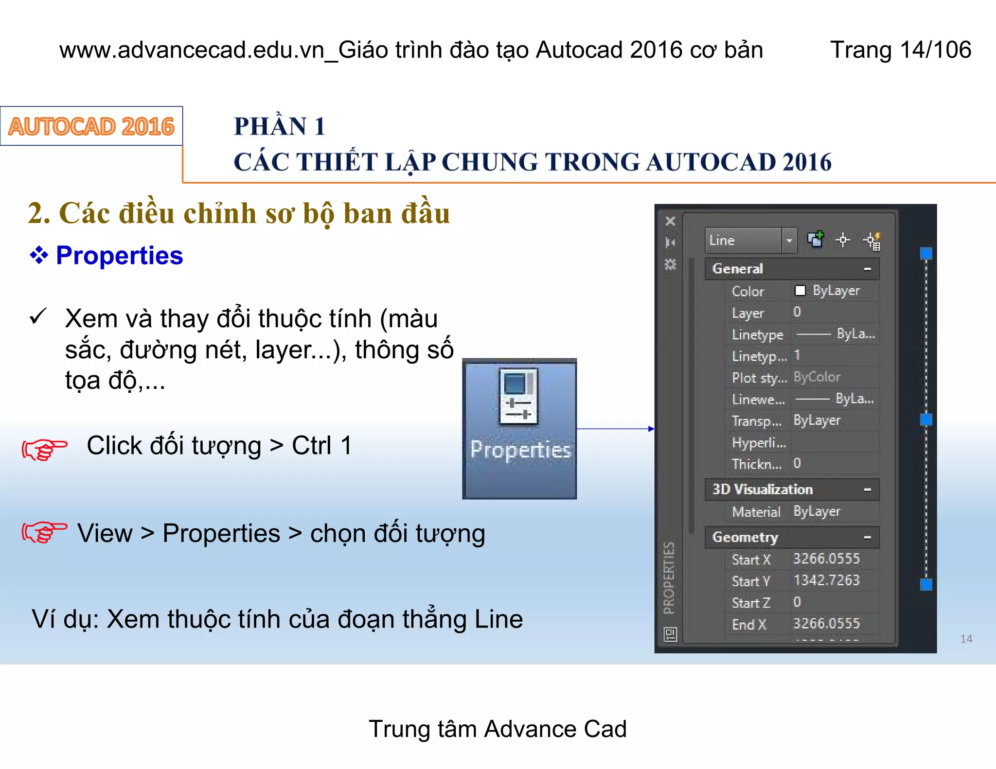 14
2. Các điều chỉnh sơ bộ ban đầu
 Properties
ü Xem và thay đổi thuộc tính (màu
sắc, đường nét, layer...), thông số
tọa độ,...
Click đối tượng > Ctrl 1
View > Properties > chọn đối tượng
Ví dụ: Xem thuộc tính của đoạn thẳng Line
Trung tâm Advance Cad
www.advancecad.edu.vn_Giáo trình đào tạo Autocad 2016 cơ bản Trang 14/106
 