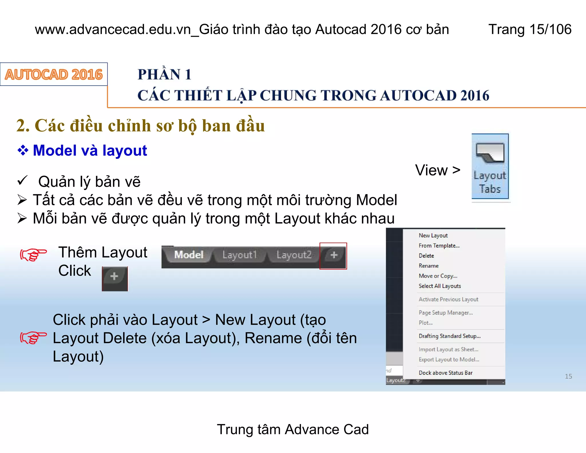 15
2. Các điều chỉnh sơ bộ ban đầu
 Model và layout
ü Quản lý bản vẽ
Ø Tất cả các bản vẽ đều vẽ trong một môi trường Model
Ø Mỗi bản vẽ được quản lý trong một Layout khác nhau
Thêm Layout
Click
Click phải vào Layout > New Layout (tạo
Layout Delete (xóa Layout), Rename (đổi tên
Layout)
View >
Trung tâm Advance Cad
www.advancecad.edu.vn_Giáo trình đào tạo Autocad 2016 cơ bản Trang 15/106
 
