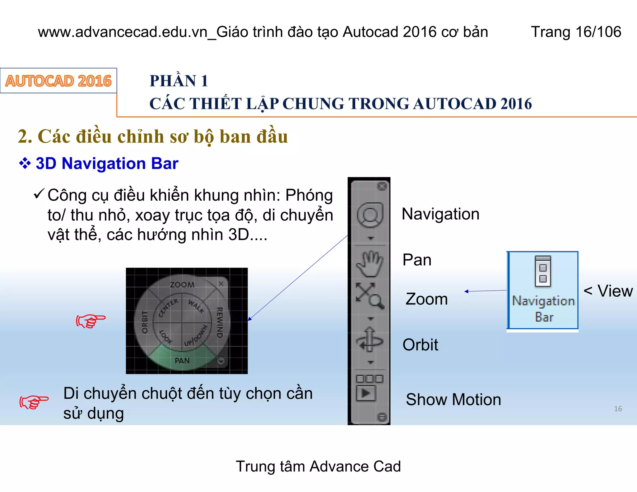 16
2. Các điều chỉnh sơ bộ ban đầu
 3D Navigation Bar
üCông cụ điều khiển khung nhìn: Phóng
to/ thu nhỏ, xoay trục tọa độ, di chuyển
vật thể, các hướng nhìn 3D....
Navigation
Pan
Zoom
Orbit
Show MotionDi chuyển chuột đến tùy chọn cần
sử dụng
< View
Trung tâm Advance Cad
www.advancecad.edu.vn_Giáo trình đào tạo Autocad 2016 cơ bản Trang 16/106
 