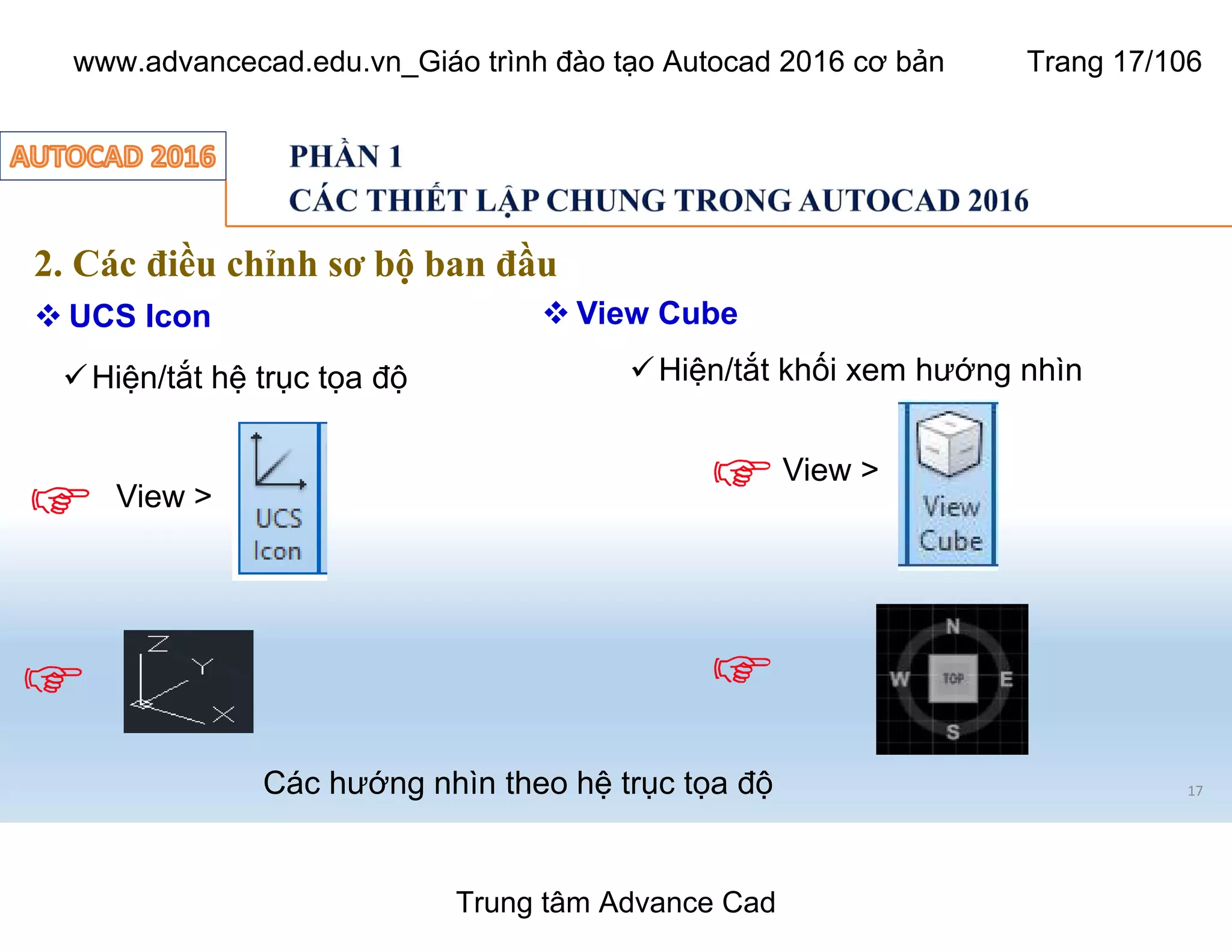 17
2. Các điều chỉnh sơ bộ ban đầu
 UCS Icon
üHiện/tắt hệ trục tọa độ
Các hướng nhìn theo hệ trục tọa độ
View >
View >
üHiện/tắt khối xem hướng nhìn
 View Cube
Trung tâm Advance Cad
www.advancecad.edu.vn_Giáo trình đào tạo Autocad 2016 cơ bản Trang 17/106
 
