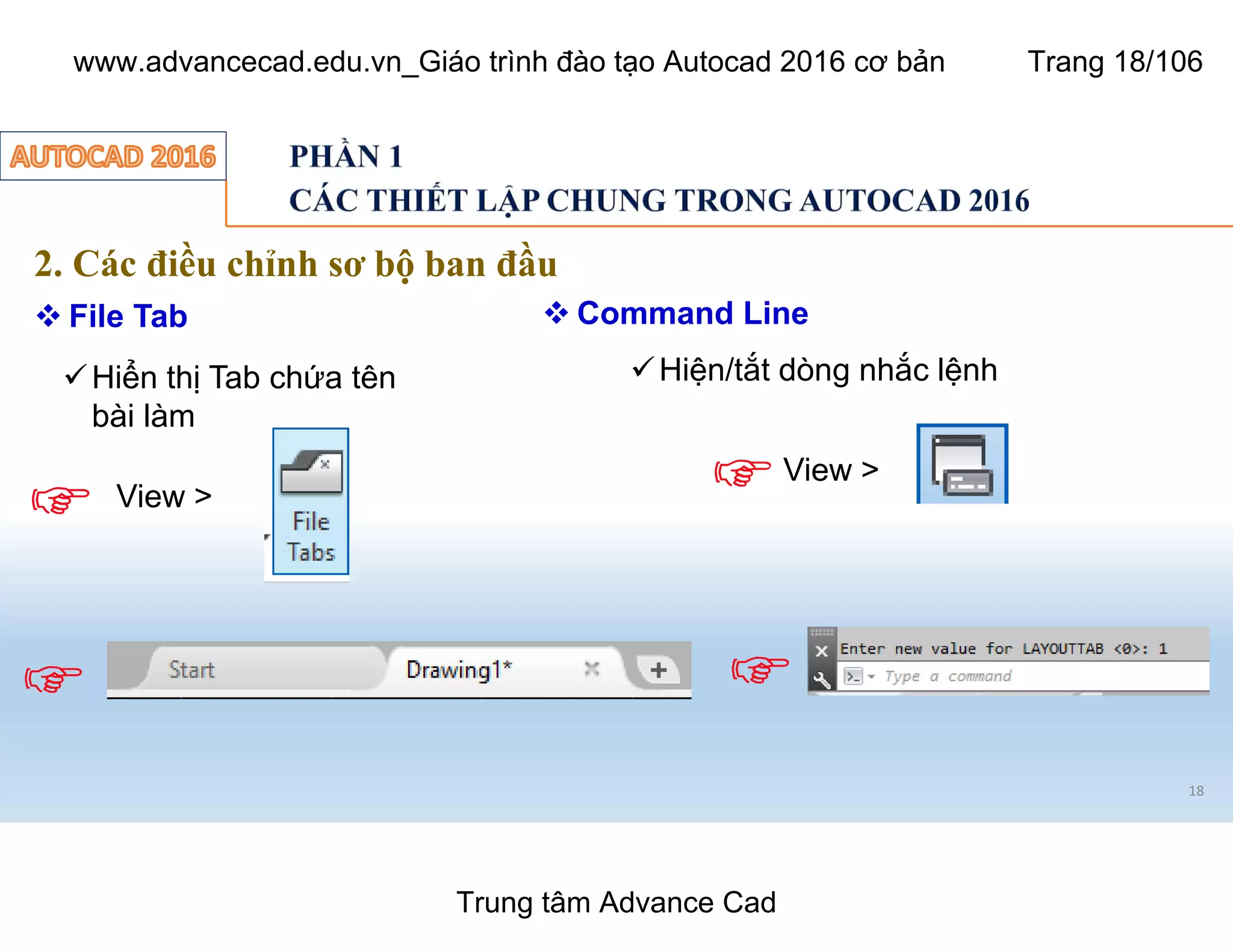 18
2. Các điều chỉnh sơ bộ ban đầu
 File Tab
üHiển thị Tab chứa tên
bài làm
View >
View >
üHiện/tắt dòng nhắc lệnh
 Command Line
Trung tâm Advance Cad
www.advancecad.edu.vn_Giáo trình đào tạo Autocad 2016 cơ bản Trang 18/106
 