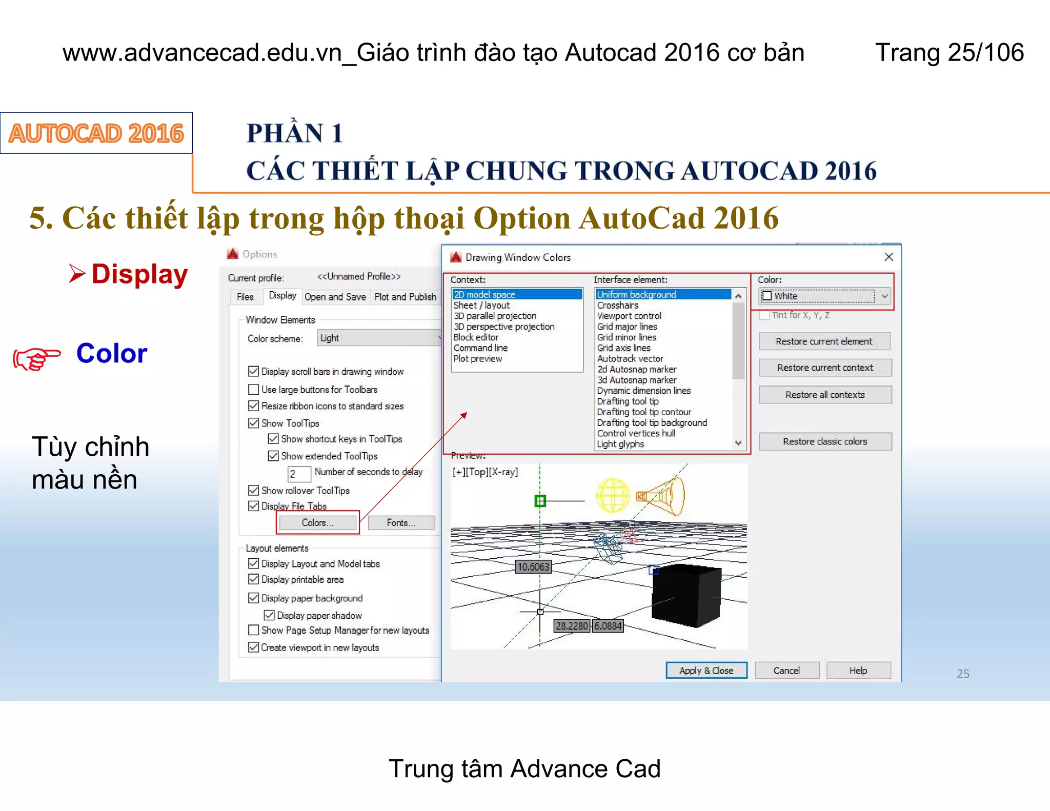 5. Các thiết lập trong hộp thoại Option AutoCad 2016
25
ØDisplay
Tùy chỉnh
màu nền
Color
Trung tâm Advance Cad
www.advancecad.edu.vn_Giáo trình đào tạo Autocad 2016 cơ bản Trang 25/106
 