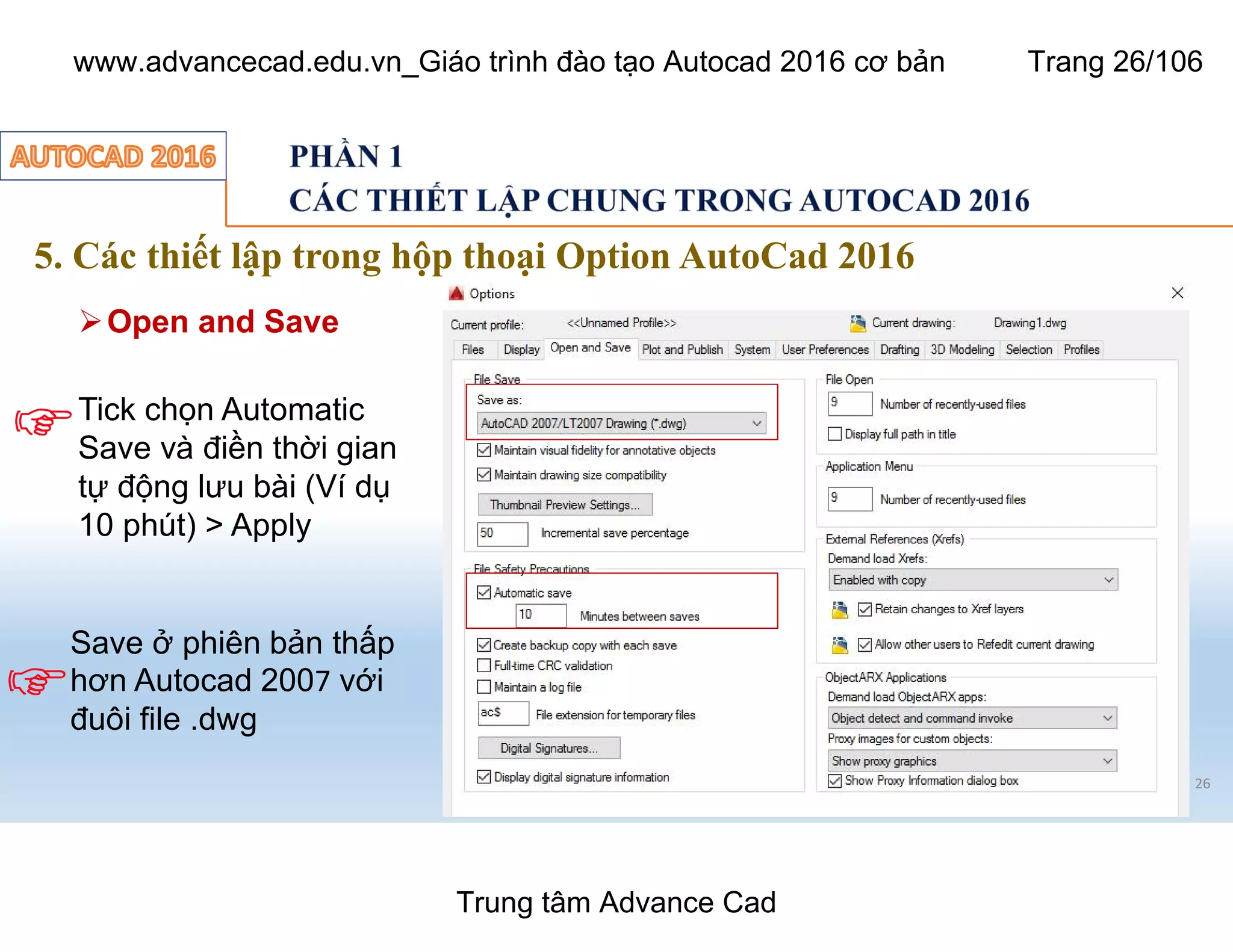 5. Các thiết lập trong hộp thoại Option AutoCad 2016
26
ØOpen and Save
Tick chọn Automatic
Save và điền thời gian
tự động lưu bài (Ví dụ
10 phút) > Apply
Save ở phiên bản thấp
hơn Autocad 2007 với
đuôi file .dwg
Trung tâm Advance Cad
www.advancecad.edu.vn_Giáo trình đào tạo Autocad 2016 cơ bản Trang 26/106
 