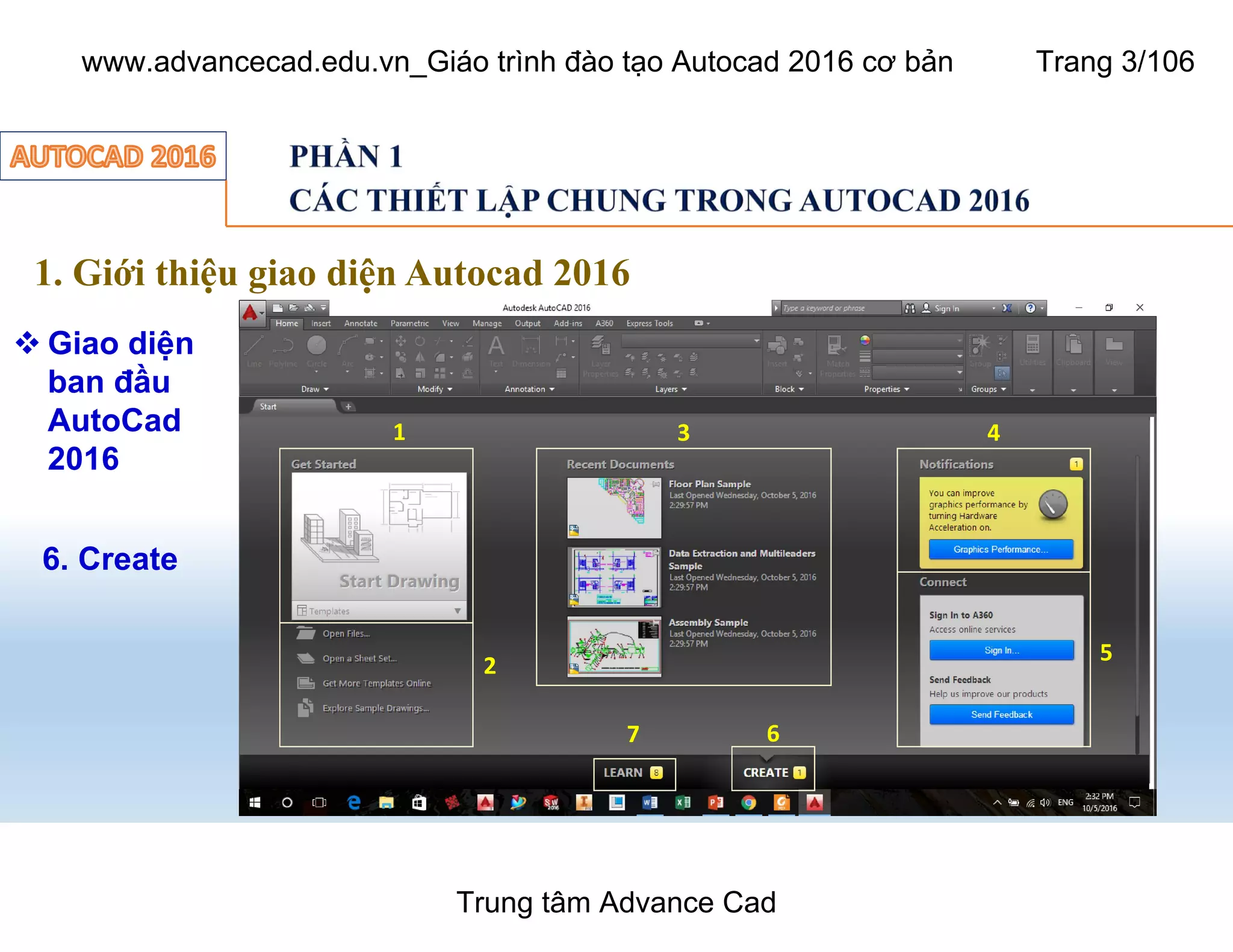 1. Giới thiệu giao diện Autocad 2016
 Giao diện
ban đầu
AutoCad
2016
3
1
2
3 4
5
67
6. Create
Trung tâm Advance Cad
www.advancecad.edu.vn_Giáo trình đào tạo Autocad 2016 cơ bản Trang 3/106
 