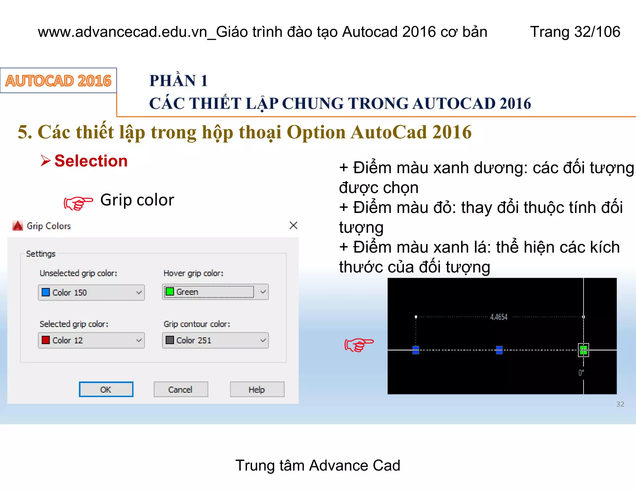 5. Các thiết lập trong hộp thoại Option AutoCad 2016
32
ØSelection
Grip color
+ Điểm màu xanh dương: các đối tượng
được chọn
+ Điểm màu đỏ: thay đổi thuộc tính đối
tượng
+ Điểm màu xanh lá: thể hiện các kích
thước của đối tượng
Trung tâm Advance Cad
www.advancecad.edu.vn_Giáo trình đào tạo Autocad 2016 cơ bản Trang 32/106
 