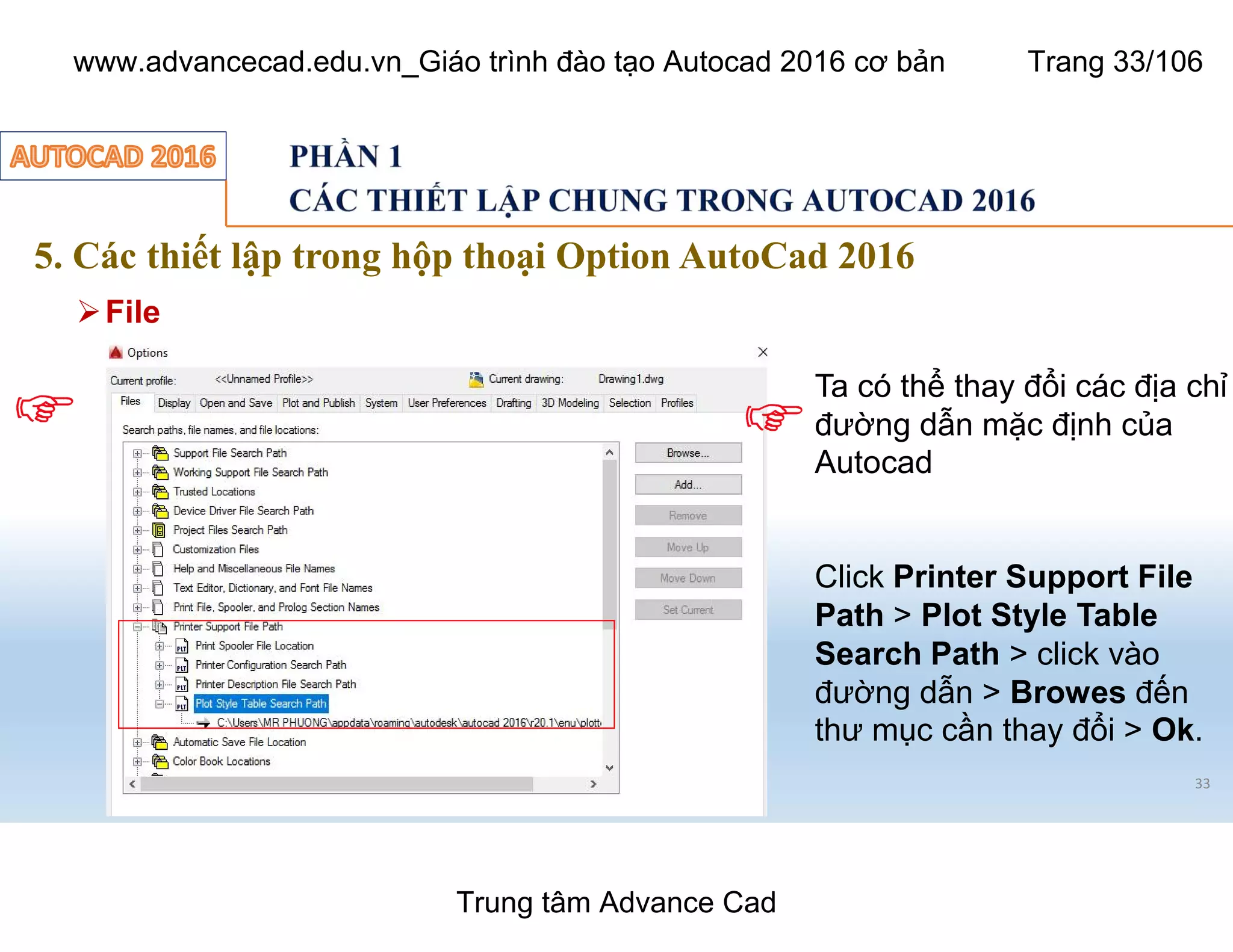 5. Các thiết lập trong hộp thoại Option AutoCad 2016
33
ØFile
Ta có thể thay đổi các địa chỉ
đường dẫn mặc định của
Autocad
Click Printer Support File
Path > Plot Style Table
Search Path > click vào
đường dẫn > Browes đến
thư mục cần thay đổi > Ok.
Trung tâm Advance Cad
www.advancecad.edu.vn_Giáo trình đào tạo Autocad 2016 cơ bản Trang 33/106
 