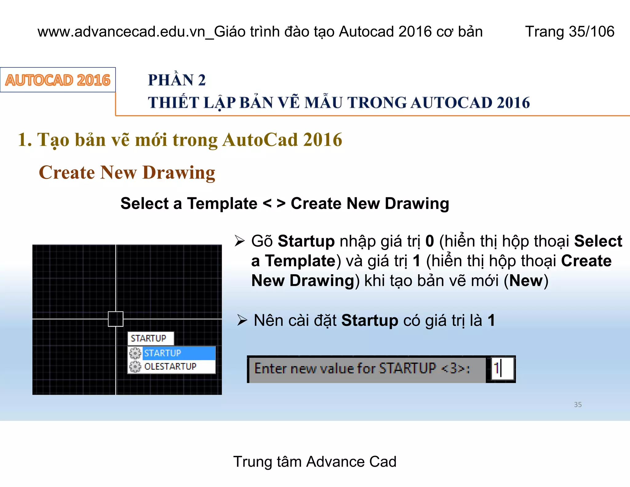 35
1. Tạo bản vẽ mới trong AutoCad 2016
Create New Drawing
Select a Template < > Create New Drawing
Ø Gõ Startup nhập giá trị 0 (hiển thị hộp thoại Select
a Template) và giá trị 1 (hiển thị hộp thoại Create
New Drawing) khi tạo bản vẽ mới (New)
Ø Nên cài đặt Startup có giá trị là 1
Trung tâm Advance Cad
www.advancecad.edu.vn_Giáo trình đào tạo Autocad 2016 cơ bản Trang 35/106
 